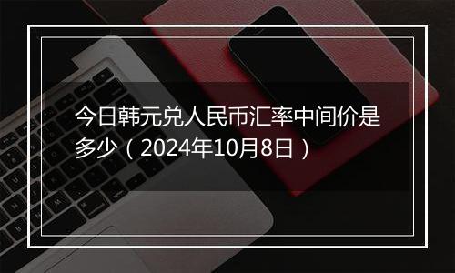 今日韩元兑人民币汇率中间价是多少（2024年10月8日）