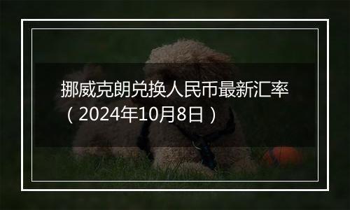 挪威克朗兑换人民币最新汇率（2024年10月8日）