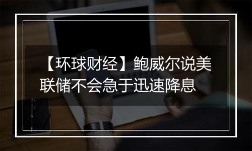 【环球财经】鲍威尔说美联储不会急于迅速降息