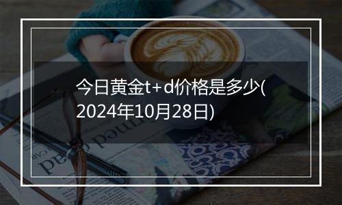 今日黄金t+d价格是多少(2024年10月28日)