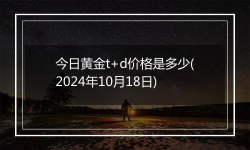 今日黄金t+d价格是多少(2024年10月18日)