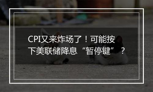 CPI又来炸场了！可能按下美联储降息“暂停键”？