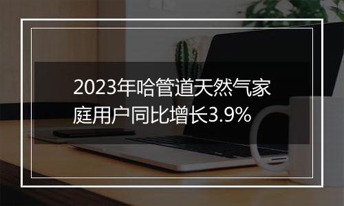 2023年哈管道天然气家庭用户同比增长3.9%