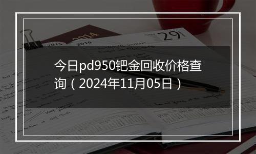 今日pd950钯金回收价格查询（2024年11月05日）