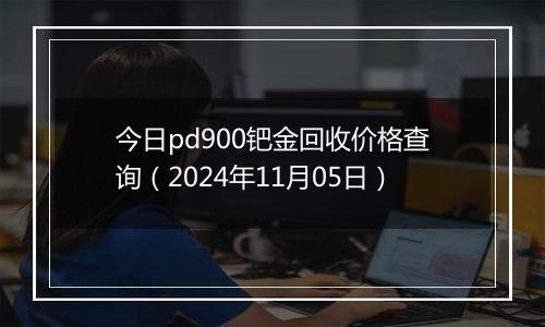 今日pd900钯金回收价格查询（2024年11月05日）