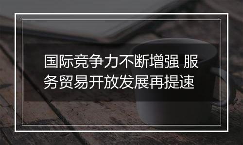 国际竞争力不断增强 服务贸易开放发展再提速