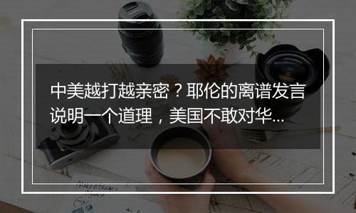 中美越打越亲密？耶伦的离谱发言说明一个道理，美国不敢对华掀桌