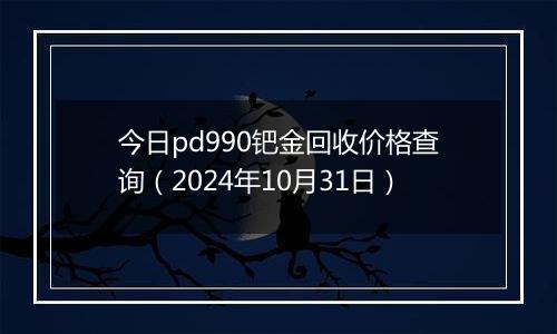 今日pd990钯金回收价格查询（2024年10月31日）