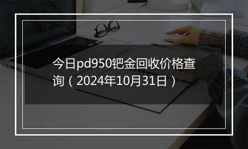 今日pd950钯金回收价格查询（2024年10月31日）