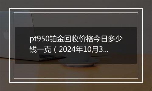 pt950铂金回收价格今日多少钱一克（2024年10月31日）