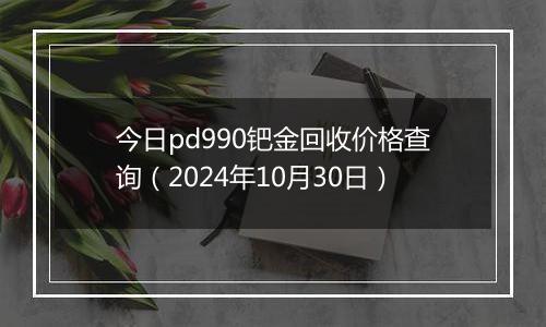 今日pd990钯金回收价格查询（2024年10月30日）