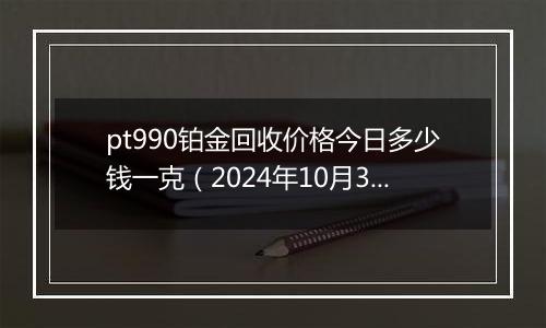 pt990铂金回收价格今日多少钱一克（2024年10月30日）