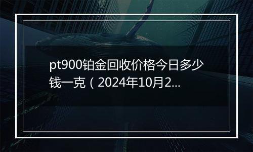 pt900铂金回收价格今日多少钱一克（2024年10月29日）