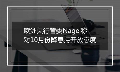 欧洲央行管委Nagel称对10月份降息持开放态度