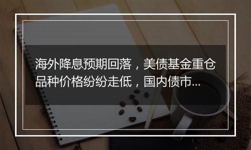 海外降息预期回落，美债基金重仓品种价格纷纷走低，国内债市或仍未到反转之时