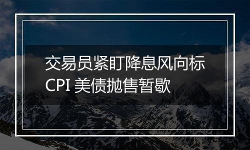 交易员紧盯降息风向标CPI 美债抛售暂歇