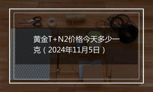 黄金T+N2价格今天多少一克（2024年11月5日）