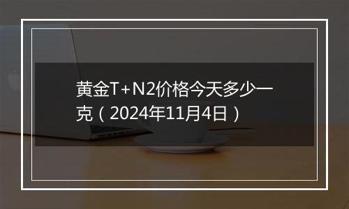 黄金T+N2价格今天多少一克（2024年11月4日）