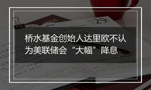 桥水基金创始人达里欧不认为美联储会“大幅”降息