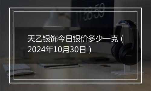 天乙银饰今日银价多少一克（2024年10月30日）