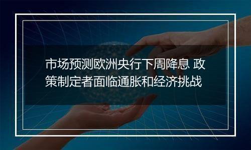 市场预测欧洲央行下周降息 政策制定者面临通胀和经济挑战