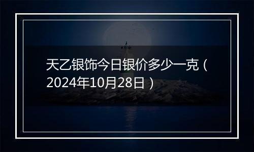 天乙银饰今日银价多少一克（2024年10月28日）