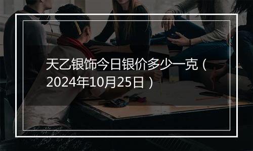 天乙银饰今日银价多少一克（2024年10月25日）