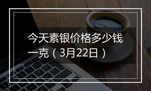 今天素银价格多少钱一克（3月22日）