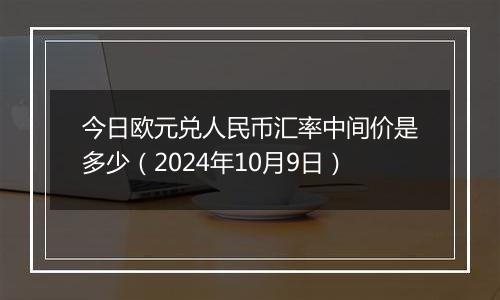 今日欧元兑人民币汇率中间价是多少（2024年10月9日）