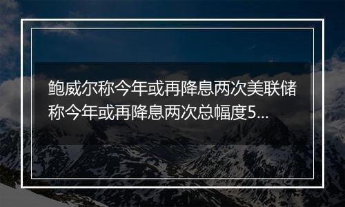 鲍威尔称今年或再降息两次美联储称今年或再降息两次总幅度50个基点