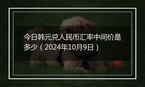 今日韩元兑人民币汇率中间价是多少（2024年10月9日）