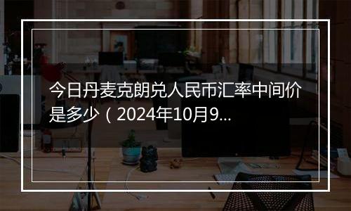 今日丹麦克朗兑人民币汇率中间价是多少（2024年10月9日）