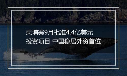 柬埔寨9月批准4.4亿美元投资项目 中国稳居外资首位