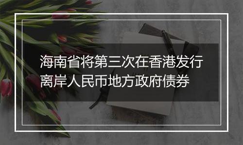 海南省将第三次在香港发行离岸人民币地方政府债券