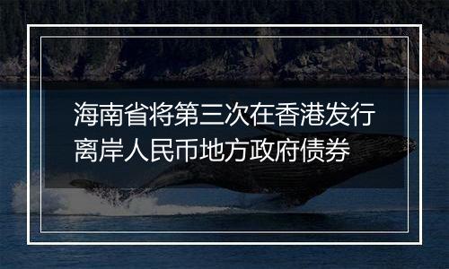 海南省将第三次在香港发行离岸人民币地方政府债券