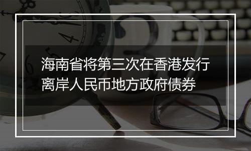 海南省将第三次在香港发行离岸人民币地方政府债券