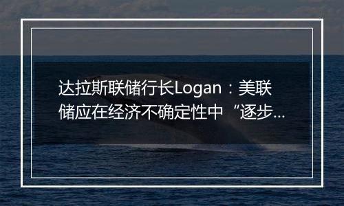 达拉斯联储行长Logan：美联储应在经济不确定性中“逐步”降息