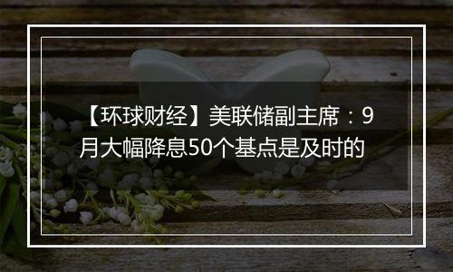 【环球财经】美联储副主席：9月大幅降息50个基点是及时的