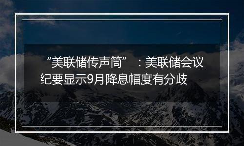 “美联储传声筒”：美联储会议纪要显示9月降息幅度有分歧