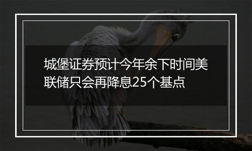 城堡证券预计今年余下时间美联储只会再降息25个基点