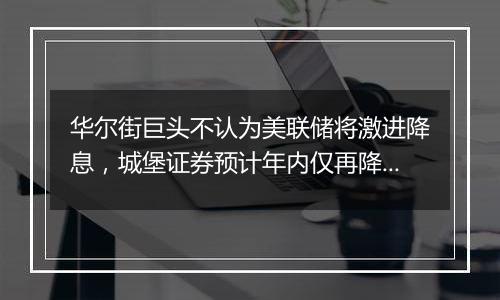 华尔街巨头不认为美联储将激进降息，城堡证券预计年内仅再降息25基点