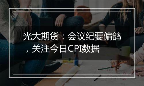 光大期货：会议纪要偏鸽，关注今日CPI数据