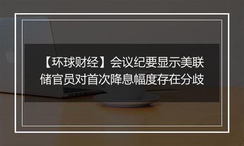 【环球财经】会议纪要显示美联储官员对首次降息幅度存在分歧