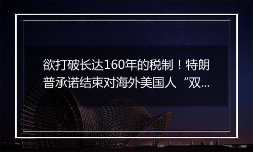 欲打破长达160年的税制！特朗普承诺结束对海外美国人“双重征税”