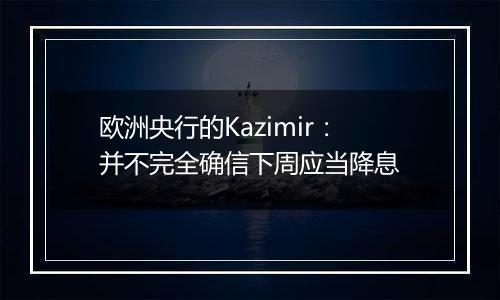 欧洲央行的Kazimir：并不完全确信下周应当降息