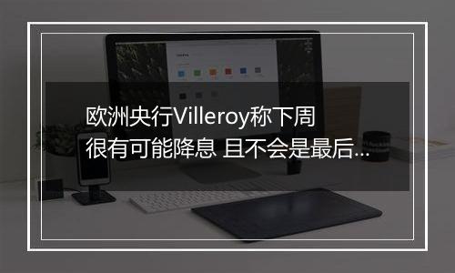 欧洲央行Villeroy称下周很有可能降息 且不会是最后一次