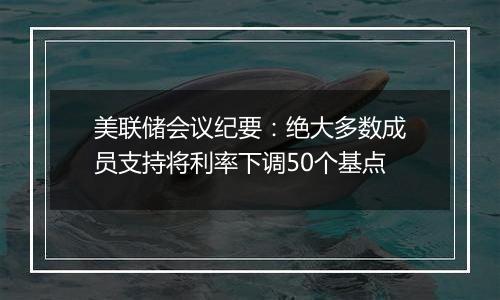 美联储会议纪要：绝大多数成员支持将利率下调50个基点