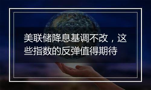 美联储降息基调不改，这些指数的反弹值得期待