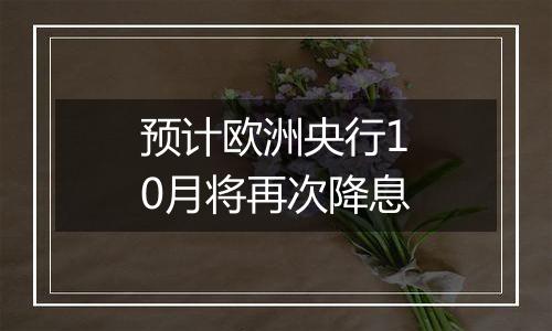 预计欧洲央行10月将再次降息