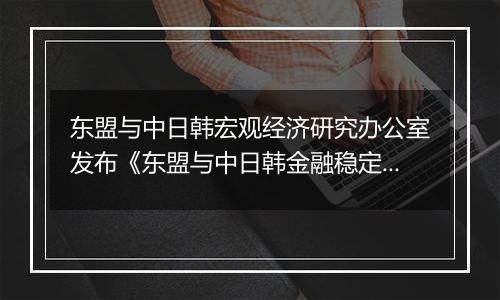 东盟与中日韩宏观经济研究办公室发布《东盟与中日韩金融稳定报告》